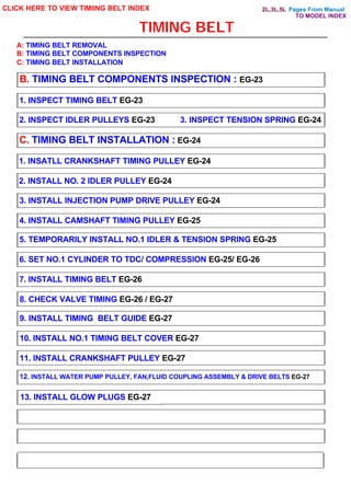 Pages From Manual
TIMING BELT
CLICK HERE TO VIEW TIMIING BELT INDEX
B. TIMING BELT COMPONENTS INSPECTION : EG-23
1. INSPECT TIMING BELT EG-23
2. INSPECT IDLER PULLEYS EG-23 3. INSPECT TENSION SPRING EG-24
C. TIMING BELT INSTALLATION : EG-24
1. INSATLL CRANKSHAFT TIMING PULLEY EG-24
2. INSTALL NO. 2 IDLER PULLEY EG-24
3. INSTALL INJECTION PUMP DRIVE PULLEY EG-24
4. INSTALL CAMSHAFT TIMING PULLEY EG-25
5. TEMPORARILY INSTALL NO.1 IDLER & TENSION SPRING EG-25
6. SET NO.1 CYLINDER TO TDC/ COMPRESSION EG-25/ EG-26
7. INSTALL TIMING BELT EG-26
8. CHECK VALVE TIMING EG-26 / EG-27
9. INSTALL TIMING BELT GUIDE EG-27
10. INSTALL NO.1 TIMING BELT COVER EG-27
11. INSTALL CRANKSHAFT PULLEY EG-27
12. INSTALL WATER PUMP PULLEY, FAN,FLUID COUPLING ASSEMBLY & DRIVE BELTS EG-27
13. INSTALL GLOW PLUGS EG-27
A: TIMING BELT REMOVAL
B: TIMING BELT COMPONENTS INSPECTION
C: TIMING BELT INSTALLATION
TO MODEL INDEX
2L,3L,5L
 