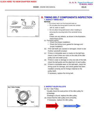 Pages From Manual
ENGINE - ENGINE MECHANICAL EG-23
B. TIMING BELT COMPONENTS INSPECTION
1. INSPECT TIMING BELT
NOTICE:
• Do not bend. twist or turn the timing belt inside out.
• Do not allow the timing belt to come into contact
with oil, water or steam.
• Do not utilize timing belt tension when installing or
removing the mounting bolt of the camshaft timing
pulley.
If there are any defects, as shown in the illustration,
check these points:
(a) Premature parting
• Check the proper installation.
• Check the timing cover gasket for damage and
proper installation.
(b) If the belt teeth are cracked or damaged, check to see
if either camshaft is locked.
(c) If there is noticeable wear or cracks on the belt face,
check to see if there are nicks on the side of the idler
pulley lock and water pump.
(d) If there is wear or damage on only one side of the belt,
check the belt guide and the alignment of each pulley.
(e) If there is noticeable wear on the belt teeth, check the
timing cover for damage, and check gasket has been
installed correctly and for foreign material on the
pulley teeth.
If necessary, replace the timing belt.
2. INSPECT IDLER PULLEYS
(a) No.1 Idler Pulley:
Visually check the seal portion of the idler pulley for
oil leakage.
If leakage is found, replace the idler pulley.
(b) Check that the idler pulley turns smoothly.
If necessary, replace the idler pulley.
CLICK HERE TO VIEW CHAPTER INDEX
Link Continues
TO MODEL INDEX
2L, 3L, 5L
CONTINUED
 