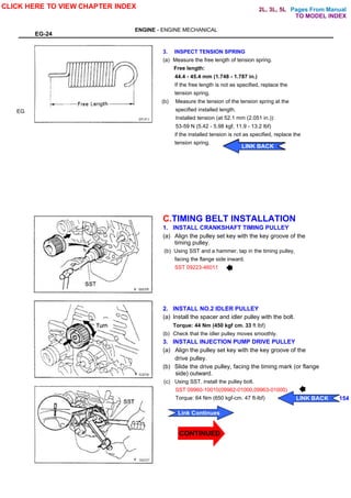 Pages From Manual
EG-24
ENGINE - ENGINE MECHANICAL
EG
3. INSPECT TENSION SPRING
(a) Measure the free length of tension spring.
Free length:
44.4 - 45.4 mm (1.748 - 1.787 in.)
If the free length is not as specified, replace the
tension spring.
(b) Measure the tension of the tension spring at the
specified installed length.
Installed tension (at 52.1 mm (2.051 in.)):
53-59 N (5.42 - 5.98 kgf, 11.9 - 13.2 lbf)
if the installed tension is not as specified, replace the
tension spring.
C.TIMING BELT INSTALLATION
1. INSTALL CRANKSHAFT TIMING PULLEY
(a) Align the pulley set key with the key groove of the
timing pulley.
(b) Using SST and a hammer, tap in the timing pulley,
facing the flange side inward.
SST 09223-46011
2. INSTALL NO.2 IDLER PULLEY
(a) Install the spacer and idler pulley with the bolt.
Torque: 44 Nm (450 kgf cm. 33 ft lbf)
(b) Check that the idler pulley moves smoothly.
3. INSTALL INJECTION PUMP DRIVE PULLEY
(a) Align the pulley set key with the key groove of the
drive pulley.
(b) Slide the drive pulley, facing the timing mark (or flange
side) outward.
(c) Using SST. install the pulley bolt.
SST 09960-10010(09962-01000,09963-01000)
Torque: 64 Nm (650 kgf-cm. 47 ft-lbf)
CLICK HERE TO VIEW CHAPTER INDEX
Link Continues
LINK BACK 154
LINK BACK
LINK BACK
LINK BACK
LINK BACK
TO MODEL INDEX
2L, 3L, 5L
CONTINUED
 