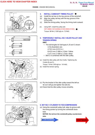 Pages From Manual
EG-25
ENGINE - ENGINE MECHANICAL
4. INSTALL CAMSHAFT TIMING PULLEY
(a) Install the set key to the key groove of the camshaft.
(b) Align the pulley set key with the key groove of the
timing pulley.
(c) Slide the timing pulley, facing the timing mark outward
(d) Using SST, install the pulley bolt.
SST 09960-10010(09962-01000.09963-01000)
Torque: 98 Nm (1.000 kgf-cm. 72 ftibf)
5. TEMPORARILY INSTALL NO.1 IDLER PULLEY AND
TENSION SPRING
HINT:
• The bolt lengths for bolt types A, B and C shown
in the illustration are:
A 76.5 mm (3.012 in.)
B 42.9 mm (1.689 in.) Color: Yellow
C 41.3 mm (1.626 in.) Color: Silver
• Bolt C is combined with the idler pulley.
(a) Install the idler pulley with the 3 bolts. Tightening the
2 bolts (B and C).
Torque: 19 Nm (195 kgf-cm. 14 ft-lbf)
(b) Install the tension spring.
(c) Pry the bracket of the idler pulley toward the left as
far as it will go and tighten the bolt (A).
(d) Check that the idler pulley moves smoothly.
6. SET NO.1 CYLINDER TO TDC/COMPRESSION
(a) Using the crankshaft pulley bolt, align its groove with
the timing pointer by turning the crankshaft clock-
wise.
NOTICE: Do not turn the crankshaft pulley counterclock-
wise.
CLICK HERE TO VIEW CHAPTER INDEX
CONTINUED
CONTINUED
Link Continues
TO MODEL INDEX
2L, 3L, 5L
 