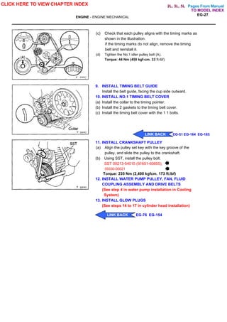 Pages From Manual
ENGINE - ENGINE MECHANICAL
EG-27
(c) Check that each pulley aligns with the timing marks as
shown in the illustration.
if the timing marks do not align, remove the timing
belt and reinstall it.
(d) Tighten the No.1 idler pulley bolt (A).
Torque: 44 Nm (450 kgf-cm. 33 ft-lbf)
9. INSTALL TIMING BELT GUIDE
Install the belt guide, facing the cup side outward.
10. INSTALL NO.1 TIMING BELT COVER
(a) Install the collar to the timing pointer.
(b) Install the 2 gaskets to the timing belt cover.
(c) Install the timing belt cover with the 1 1 bolts.
11. INSTALL CRANKSHAFT PULLEY
(a) Align the pulley set key with the key groove of the
pulley, and slide the pulley to the crankshaft.
(b) Using SST, install the pulley bolt.
SST 09213-54015 (91651-60855),
09330-00021
Torque: 235 Nm (2,400 kgfcm. 173 ft.lbf)
12. INSTALL WATER PUMP PULLEY, FAN, FLUID
COUPLING ASSEMBLY AND DRIVE BELTS
(See step 4 in water pump installation in Cooling
System)
13. INSTALL GLOW PLUGS
(See steps 14 to 17 in cylinder head installation)
CLICK HERE TO VIEW CHAPTER INDEX
LINK BACK EG-51 EG-164 EG-185
LINK BACK EG-76 EG-154
TO MODEL INDEX
2L, 3L, 5L
 
