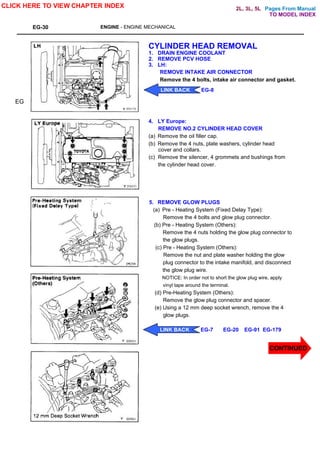 Pages From Manual
EG-30 ENGINE - ENGINE MECHANICAL
CYLINDER HEAD REMOVAL
1. DRAIN ENGINE COOLANT
2. REMOVE PCV HOSE
3. LH:
REMOVE INTAKE AIR CONNECTOR
Remove the 4 bolts, intake air connector and gasket.
4. LY Europe:
REMOVE NO.2 CYLINDER HEAD COVER
(a) Remove the oil filler cap.
(b) Remove the 4 nuts, plate washers, cylinder head
cover and collars.
(c) Remove the silencer, 4 grommets and bushings from
the cylinder head cover.
5. REMOVE GLOW PLUGS
(a) Pre - Heating System (Fixed Delay Type):
Remove the 4 bolts and glow plug connector.
(b) Pre - Heating System (Others):
Remove the 4 nuts holding the glow plug connector to
the glow plugs.
(c) Pre - Heating System (Others):
Remove the nut and plate washer holding the glow
plug connector to the intake manifold, and disconnect
the glow plug wire.
NOTICE: In order not to short the glow plug wire, apply
vinyl tape around the terminal.
(d) Pre-Heating System (Others):
Remove the glow plug connector and spacer.
(e) Using a 12 mm deep socket wrench, remove the 4
glow plugs.
EG
CLICK HERE TO VIEW CHAPTER INDEX
LINK BACK EG-8
LINK BACK EG-7 EG-20 EG-91 EG-179
TO MODEL INDEX
2L, 3L, 5L
CONTINUED
 