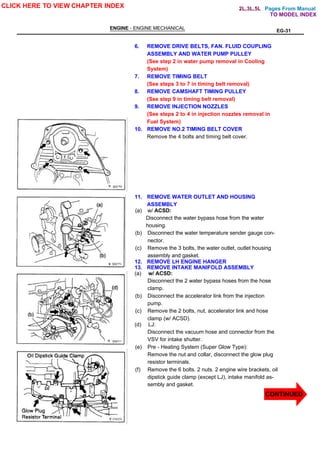 Pages From Manual
ENGINE - ENGINE MECHANICAL
EG-31
6. REMOVE DRIVE BELTS, FAN. FLUID COUPLING
ASSEMBLY AND WATER PUMP PULLEY
(See step 2 in water pump removal in Cooling
System)
7. REMOVE TIMING BELT
(See steps 3 to 7 in timing belt removal)
8. REMOVE CAMSHAFT TIMING PULLEY
(See step 9 in timing belt removal)
9. REMOVE INJECTION NOZZLES
(See steps 2 to 4 in injection nozzles removal in
Fuel System)
10. REMOVE NO.2 TIMING BELT COVER
Remove the 4 bolts and timing belt cover.
11. REMOVE WATER OUTLET AND HOUSING
ASSEMBLY
(a) w/ ACSD:
Disconnect the water bypass hose from the water
housing.
(b) Disconnect the water temperature sender gauge con-
nector.
(c) Remove the 3 bolts, the water outlet, outlet housing
assembly and gasket.
12. REMOVE LH ENGINE HANGER
13. REMOVE INTAKE MANIFOLD ASSEMBLY
(a) w/ ACSD:
Disconnect the 2 water bypass hoses from the hose
clamp.
(b) Disconnect the accelerator link from the injection
pump.
(c) Remove the 2 bolts, nut, accelerator link and hose
clamp (w/ ACSD).
(d) LJ:
Disconnect the vacuum hose and connector from the
VSV for intake shutter.
(e) Pre - Heating System (Super Glow Type):
Remove the nut and collar, disconnect the glow plug
resistor terminals.
(f) Remove the 6 bolts. 2 nuts. 2 engine wire brackets, oil
dipstick guide clamp (except LJ), intake manifold as-
sembly and gasket.
CLICK HERE TO VIEW CHAPTER INDEX
TO MODEL INDEX
2L,3L,5L
CONTINUED
 