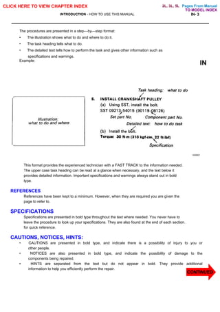 Pages From Manual
CLICK HERE TO VIEW CHAPTER INDEX
INTRODUCTION - HOW TO USE THIS MANUAL IN- 3
The procedures are presented in a step—by—step format:
• The illustration shows what to do and where to do it.
• The task heading tells what to do.
• The detailed text tells how to perform the task and gives other information such as
specifications and warnings.
Example:
IN
V00801
This format provides the experienced technician with a FAST TRACK to the information needed.
The upper case task heading can be read at a glance when necessary, and the text below it
provides detailed information. Important specifications and warnings always stand out in bold
type.
REFERENCES
References have been kept to a minimum. However, when they are required you are given the
page to refer to.
SPECIFICATIONS
Specifications are presented in bold type throughout the text where needed. You never have to
leave the procedure to look up your specifications. They are also found at the end of each section.
for quick reference.
CAUTIONS, NOTICES, HINTS:
• CAUTIONS are presented in bold type, and indicate there is a possibility of injury to you or
other people.
• NOTICES are also presented in bold type, and indicate the possibility of damage to the
components being repaired.
• HINTS are separated from the text but do not appear in bold. They provide additional
information to help you efficiently perform the repair.
CONTINUED
TO MODEL INDEX
2L, 3L, 5L
 