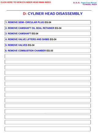 Pages From Manual
D: CYLINER HEAD DISASSEMBLY
CLICK HERE TO VIEW CYLINDER HEAD MAIN INDEX
1. REMOVE SEMI- CIRCULAR PLUG EG-34
2. REMOVE CAMSHAFT OIL SEAL RETAINER EG-34
3. REMOVE CAMSHAFT EG-34
4. REMOVE VALVE LIFTERS AND SHIMS EG-34
5. REMOVE VALVES EG-34
6. REMOVE COMBUSTION CHAMBER EG-35
TO MODEL INDEX
2L,3L,5L
 