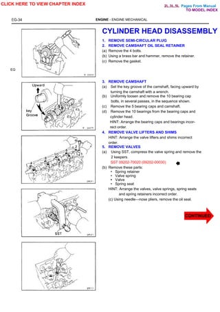 Pages From Manual
EG-34 ENGINE - ENGINE MECHANICAL
EG
CYLINDER HEAD DISASSEMBLY
1. REMOVE SEMI-CIRCULAR PLUG
2. REMOVE CAMSHAFT OIL SEAL RETAINER
(a) Remove the 4 bolts.
(b) Using a brass bar and hammer, remove the retainer.
(c) Remove the gasket.
3. REMOVE CAMSHAFT
(a) Set the key groove of the camshaft, facing upward by
turning the camshaft with a wrench.
(b) Uniformly loosen and remove the 10 bearing cap
bolts, in several passes, in the sequence shown.
(c) Remove the 5 bearing caps and camshaft.
(d) Remove the 10 bearings from the bearing caps and
cylinder head.
HINT: Arrange the bearing caps and bearings incor-
rect order.
4. REMOVE VALVE LIFTERS AND SHIMS
HINT: Arrange the valve lifters and shims incorrect
order.
5. REMOVE VALVES
(a) Using SST, compress the valve spring and remove the
2 keepers.
SST 09202-70020 (09202-00030)
(b) Remove these parts:
• Spring retainer
• Valve spring
• Valve
• Spring seat
HINT: Arrange the valves, valve springs, spring seats
and spring retainers incorrect order.
(c) Using needle—nose pliers, remove the oil seal.
CLICK HERE TO VIEW CHAPTER INDEX
CONTINUED
TO MODEL INDEX
2L,3L,5L
 