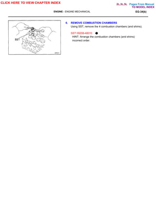 Pages From Manual
ENGINE - ENGINE MECHANICAL EG-34(b)
6. REMOVE COMBUSTION CHAMBERS
Using SST, remove the 4 combustion chambers (and shims).
SST 09208-48010
HINT: Arrange the combustion chambers (and shims)
incorrect order.
CLICK HERE TO VIEW CHAPTER INDEX
TO MODEL INDEX
2L,3L,5L
 