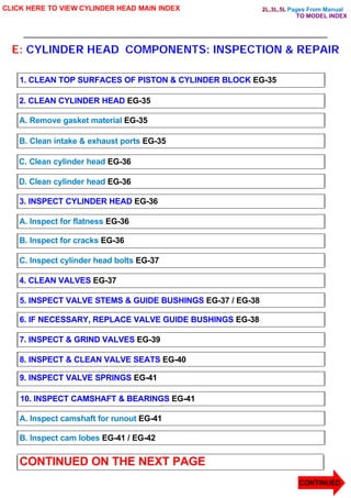 Pages From Manual
E: CYLINDER HEAD COMPONENTS: INSPECTION & REPAIR
CLICK HERE TO VIEW CYLINDER HEAD MAIN INDEX
1. CLEAN TOP SURFACES OF PISTON & CYLINDER BLOCK EG-35
2. CLEAN CYLINDER HEAD EG-35
A. Remove gasket material EG-35
B. Clean intake & exhaust ports EG-35
C. Clean cylinder head EG-36
D. Clean cylinder head EG-36
3. INSPECT CYLINDER HEAD EG-36
A. Inspect for flatness EG-36
B. Inspect for cracks EG-36
C. Inspect cylinder head bolts EG-37
4. CLEAN VALVES EG-37
5. INSPECT VALVE STEMS & GUIDE BUSHINGS EG-37 / EG-38
6. IF NECESSARY, REPLACE VALVE GUIDE BUSHINGS EG-38
7. INSPECT & GRIND VALVES EG-39
8. INSPECT & CLEAN VALVE SEATS EG-40
9. INSPECT VALVE SPRINGS EG-41
10. INSPECT CAMSHAFT & BEARINGS EG-41
A. Inspect camshaft for runout EG-41
B. Inspect cam lobes EG-41 / EG-42
CONTINUED ON THE NEXT PAGE
CONTINUED
TO MODEL INDEX
2L,3L,5L
 
