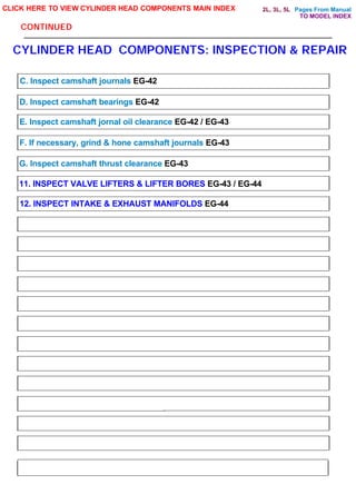 Pages From Manual
CONTINUED
CYLINDER HEAD COMPONENTS: INSPECTION & REPAIR
CLICK HERE TO VIEW CYLINDER HEAD COMPONENTS MAIN INDEX
C. Inspect camshaft journals EG-42
D. Inspect camshaft bearings EG-42
E. Inspect camshaft jornal oil clearance EG-42 / EG-43
F. If necessary, grind & hone camshaft journals EG-43
G. Inspect camshaft thrust clearance EG-43
11. INSPECT VALVE LIFTERS & LIFTER BORES EG-43 / EG-44
12. INSPECT INTAKE & EXHAUST MANIFOLDS EG-44
TO MODEL INDEX
2L, 3L, 5L
 