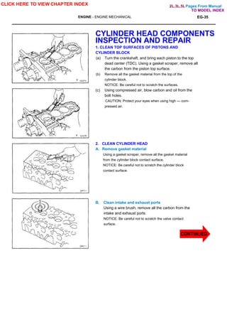 Pages From Manual
ENGINE - ENGINE MECHANICAL EG-35
CYLINDER HEAD COMPONENTS
INSPECTION AND REPAIR
1. CLEAN TOP SURFACES OF PISTONS AND
CYLINDER BLOCK
(a) Turn the crankshaft, and bring each piston to the top
dead center (TDC). Using a gasket scraper, remove all
the carbon from the piston top surface.
(b) Remove all the gasket material from the top of the
cylinder block.
NOTICE: Be careful not to scratch the surfaces.
(c) Using compressed air, blow carbon and oil from the
bolt holes.
CAUTION: Protect your eyes when using high — com-
pressed air.
2. CLEAN CYLINDER HEAD
A. Remove gasket material
Using a gasket scraper, remove all the gasket material
from the cylinder block contact surface.
NOTICE: Be careful not to scratch the cylinder block
contact surface.
B. Clean intake and exhaust ports
Using a wire brush, remove all the carbon from the
intake and exhaust ports.
NOTICE: Be careful not to scratch the valve contact
surface.
CLICK HERE TO VIEW CHAPTER INDEX
TO MODEL INDEX
2L,3L,5L
CONTINUED
 