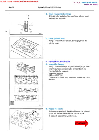 Pages From Manual
EG-36 ENGINE - ENGINE MECHANICAL
EG
C. Clean valve guide bushings
Using a valve guide bushing brush and solvent, clean
all the guide bushings.
D. Clean cylinder head
Using a soft brush and solvent, thoroughly clean the
cylinder head.
3. INSPECT CYLINDER HEAD
A. Inspect for flatness
Using a precision straight edge and feeler gauge, mea-
sure the surfaces contacting the cylinder block and
the manifolds for warpage.
Maximum warpage:
0.20 mm (0.0079 in.)
If warpage is greater than maximum, replace the cylin-
der head.
B. Inspect for cracks
Using a dye penetrant, check the intake ports, exhaust
ports and surface contacting the cylinder block.
If cracked, replace the cylinder head.
CLICK HERE TO VIEW CHAPTER INDEX
TO MODEL INDEX
2L,3L,5L
CONTINUED
 