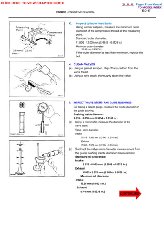 Pages From Manual
ENGINE - ENGINE MECHANICAL
EG-37
C. Inspect cylinder head bolts
Using vernier calipers, measure the minimum outer
diameter of the compressed thread at the measuring
point.
Standard outer diameter:
11.800 - 12.000 mm (0.4646 - 0.4724 in.)
Minimum outer diameter:
11.60 mm (0.4567 in.)
If the outer diameter is less than minimum, replace the
bolt.
4. CLEAN VALVES
(a) Using a gasket scraper, chip off any carbon from the
valve head.
(b) Using a wire brush, thoroughly clean the valve.
5. INSPECT VALVE STEMS AND GUIDE BUSHINGS
(a) Using a caliper gauge, measure the inside diameter of
the guide bushing.
Bushing inside diameter:
8.010 - 8.030 mm (0.3154 - 0.3161 in.)
(b) Using a micrometer, measure the diameter of the
valve stem.
Valve stem diameter:
intake
7.975 - 7.990 mm (0.3140 - 0.3146 in.)
Exhaust
7.960 - 7.975 mm (0.3134 - 0.3140 in.)
(c) Subtract the valve stem diameter measurement from
the guide bushing inside diameter measurement.
Standard oil clearance:
Intake
0.020 - 0.055 mm (0.0008 - 0.0022 in.)
Exhaust
0.035 - 0.070 mm (0.0014 - 0.0028 in.)
Maximum oil clearance:
Intake
0.08 mm (0.0031 in.)
Exhaust
0.10 mm (0.0039 in.)
CLICK HERE TO VIEW CHAPTER INDEX
CONTINUED
TO MODEL INDEX
2L,3L,5L
 