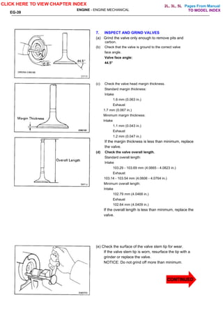 Pages From Manual
ENGINE - ENGINE MECHANICAL
EG-39
7. INSPECT AND GRIND VALVES
(a) Grind the valve only enough to remove pits and
carbon.
(b) Check that the valve is ground to the correct valve
face angle.
Valve face angle:
44.5°
(c) Check the valve head margin thickness.
Standard margin thickness:
Intake
1.6 mm (0.063 in.)
Exhaust
1.7 mm (0.067 in.)
Minimum margin thickness:
Intake
1.1 mm (0.043 in.)
Exhaust
1.2 mm (0.047 in.)
If the margin thickness is less than minimum, replace
the valve.
(d) Check the valve overall length.
Standard overall length:
Intake
103.29 - 103.69 mm (4.0665 - 4.0823 in.)
Exhaust
103.14 - 103.54 mm (4.0606 - 4.0764 in.)
Minimum overall length:
Intake
102.79 mm (4.0468 in.)
Exhaust
102.64 mm (4.0409 in.)
If the overall length is less than minimum, replace the
valve.
(e) Check the surface of the valve stem tip for wear.
If the valve stem tip is worn, resurface the tip with a
grinder or replace the valve.
NOTICE: Do not grind off more than minimum.
CLICK HERE TO VIEW CHAPTER INDEX
TO MODEL INDEX
2L, 3L, 5L
CONTINUED
 