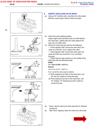 Pages From Manual
EG-40 ENGINE - ENGINE MECHANICAL
EG
8. INSPECT AND CLEAN VALVE SEATS
(a) Using a 45° carbide cutter, resurface the valve seats.
Remove only enough metal to clean the seats.
(b) Check the valve seating position.
Apply a light coat of prussian blue (or white lead) to
the valve face. Lightly press the valve against the
seat. Do not rotate valve.
(c) Check the valve face and seat for the following:
• If blue appears 360° around the valve face, the
valve is concentric. If not, replace the valve.
• If blue appears 360° around the valve seat. the
guide and face are concentric. If not, resurface
the seat.
• Check that the seat contact is in the middle of the
valve face with the following width:
Intake
1.5- 1.9mm (0.059 - 0.075 in.)
Exhaust
1.8-2.2 mm (0.071 - 0.087 in.)
If not, correct the valve seats as follows:
(1) If the seating is too high on the valve face, use
20° and 45° cutters to correct the seat.
(2) If the seating is too low on the valve face. use
70° (Intake), 75° (Exhaust) and 45° cutters to
correct the seat.
(d) Hand—lap the valve and valve seat with an abrasive
compound.
(e) After hand—lapping, clean the valve and valve seat.
CLICK HERE TO VIEW CHAPTER INDEX
TO MODEL INDEX
2L,3L,5L
CONTINUED
 
