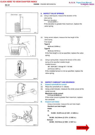 Pages From Manual
TO MODEL INDEX
ENGINE - ENGINE MECHANICAL
EG 41 -
9. INSPECT VALVE SPRINGS
(a) Using a steel square, measure the deviation of the
valve spring.
Maximum deviation:
2.0 mm (0.079 in.)
If the deviation is greater than maximum, replace the
valve spring.
(b) Using vernier calipers, measure the free length of the
valve spring.
Free length:
Type A
46.20 mm (1.8189 in.)
Type B
48.54 mm (1.9110 in.)
If the free length is not as specified, replace the valve
spring.
(c) Using a spring tester, measure the tension of the valve
spring at the specified installed length.
Installed tension:
301 - 322 N (30.7 - 33.9 kgf. 67.7 - 74.7 lbf)
at 37.0 mm (1.457 in.)
If the installed tension is not as specified, replace the
valve spring.
10. INSPECT CAMSHAFT AND BEARINGS
A. Inspect camshaft for runout
(a) Place the camshaft on V—blocks.
(b) Using a dial indicator, measure the circle runout at the
center journal.
Maximum circle runout:
0.10 mm (0.0039 in.)
If the circle runout is greater than maximum, replace
the camshaft.
B. Inspect cam lobes
Using a micrometer, measure the cam lobe height.
Standard cam lobe height:
Intake
2L
53.850 - 53.870 mm (2.1201 - 2.1209 in.)
3L
54.290 - 54.310mm (2.1374 - 2.1382 in.)
Exhaust
54.990 - 55.010mm (2.1650 - 2.1657 in.)
CLICK HERE TO VIEW CHAPTER INDEX
CONTINUED
2L,3L,5L
 