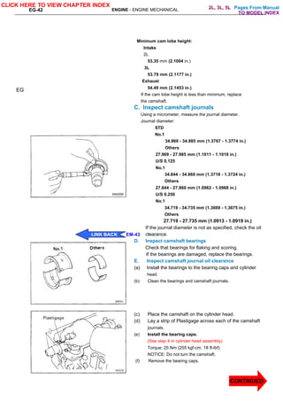 Pages From Manual
EG-42 ENGINE - ENGINE MECHANICAL
Minimum cam lobe height:
Intake
2L
53.35 mm (2.1004 in.)
3L
53.79 mm (2.1177 in.)
Exhaust
54.49 mm (2.1453 in.)
If the cam lobe height is less than minimum, replace
the camshaft.
C. Inspect camshaft journals
Using a micrometer, measure the journal diameter.
Journal diameter:
STD
No.1
34.969 - 34.985 mm (1.3767 - 1.3774 in.)
Others
27.969 - 27.985 mm (1.1011 - 1.1018 in.)
U/S 0.125
No.1
34.844 - 34.860 mm (1.3718 - 1.3724 in.)
Others
27.844 - 27.860 mm (1.0962 - 1.0968 in.)
U/S 0.250
No.1
34.719 - 34.735 mm (1.3669 - 1.3675 in.)
Others
27.719 - 27.735 mm (1.0913 - 1.0919 in.)
If the journal diameter is not as specified, check the oil
clearance.
D. Inspect camshaft bearings
Check that bearings for flaking and scoring.
If the bearings are damaged, replace the bearings.
E. Inspect camshaft journal oil clearance
(a) Install the bearings to the bearing caps and cylinder
head.
(b) Clean the bearings and camshaft journals.
(c) Place the camshaft on the cylinder head.
(d) Lay a strip of Plastigage across each of the camshaft
journals.
(e) Install the bearing caps.
(See step 4 in cylinder head assembly)
Torque: 25 Nm (255 kgf-cm. 18 ft-lbf)
NOTICE: Do not turn the camshaft.
(f) Remove the bearing caps.
EG
CLICK HERE TO VIEW CHAPTER INDEX
LINK BACK EM-43
CONTINUED
TO MODEL INDEX
2L, 3L, 5L
 