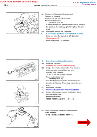 Pages From Manual
ENGINE - ENGINE MECHANICAL
EG-43
(g) Measure the Plastigage at its widest point.
Standard oil clearance:
0.022 - 0.074 mm (0.0009 - 0.0029 in.)
Maximum oil clearance:
0.10 mm (0.0039 in.)
If the oil clearance is greater than maximum, replace
the bearings. If necessary, grind or replace the cam-
shaft.
(h) Completely remove the Plastigage.
F. If necessary, grind and hone camshaft journals
Grind and hone the journals to U/S diameter.
(See procedure C.)
Install new journal U/S bearings.
G. Inspect camshaft thrust clearance
(a) Install the camshaft.
(See step 4 in cylinder head assembly)
(b) Using a dial indicator, measure the thrust clearance
while moving the camshaft back and forth.
Standard thrust clearance:
0.080 - 0.280 mm (0.0031 - 0.0110 in.)
Maximum thrust clearance:
0.35 mm (0.0138 in.)
If the thrust clearance is greater than maximum, re-
place the No.1 bearing. If necessary, replace the cam-
shaft.
(c) Remove the camshaft.
11. INSPECT VALVE LIFTERS AND LIFTER BORES
(a) Using a caliper gauge, measure the lifter bore diame-
ter of the cylinder head.
Lifter bore diameter:
40.960 - 40.980 mm (1.6126 - 1.6134 in.)
(b) Using a micrometer, measure the lifter diameter.
Lifter diameter:
40.892 - 40.902 mm (1.6099 - 1.6103 in.)
CLICK HERE TO VIEW CHAPTER INDEX
CONTINUED
TO MODEL INDEX
2L,3L,5L
 