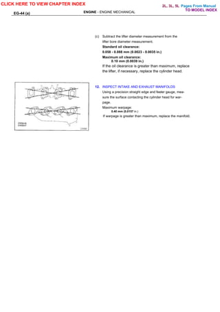 Pages From Manual
EG-44 (a) ENGINE - ENGINE MECHANICAL
(c) Subtract the lifter diameter measurement from the
lifter bore diameter measurement.
Standard oil clearance:
0.058 - 0.088 mm (0.0023 - 0.0035 in.)
Maximum oil clearance:
0.10 mm (0.0039 in.)
If the oil clearance is greater than maximum, replace
the lifter, if necessary, replace the cylinder head.
12. INSPECT INTAKE AND EXHAUST MANIFOLDS
Using a precision straight edge and feeler gauge, mea-
sure the surface contacting the cylinder head for war-
page.
Maximum warpage:
0.40 mm (0.0157 in.)
If warpage is greater than maximum, replace the manifold.
CLICK HERE TO VIEW CHAPTER INDEX
TO MODEL INDEX
2L, 3L, 5L
 