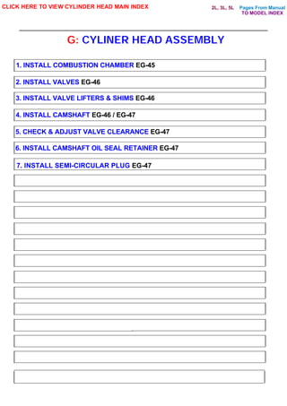 Pages From Manual
G: CYLINER HEAD ASSEMBLY
CLICK HERE TO VIEW CYLINDER HEAD MAIN INDEX
1. INSTALL COMBUSTION CHAMBER EG-45
2. INSTALL VALVES EG-46
3. INSTALL VALVE LIFTERS & SHIMS EG-46
4. INSTALL CAMSHAFT EG-46 / EG-47
5. CHECK & ADJUST VALVE CLEARANCE EG-47
6. INSTALL CAMSHAFT OIL SEAL RETAINER EG-47
7. INSTALL SEMI-CIRCULAR PLUG EG-47
TO MODEL INDEX
2L, 3L, 5L
 