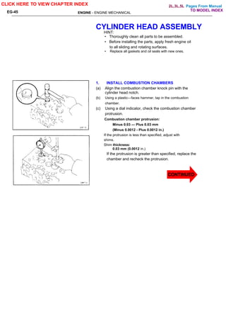 Pages From Manual
ENGINE - ENGINE MECHANICAL
EG-45
CYLINDER HEAD ASSEMBLY
HINT:
• Thoroughly clean all parts to be assembled.
• Before installing the parts, apply fresh engine oil
to all sliding and rotating surfaces.
• Replace all gaskets and oil seals with new ones.
1. INSTALL COMBUSTION CHAMBERS
(a) Align the combustion chamber knock pin with the
cylinder head notch.
(b) Using a plastic—faces hammer, tap in the combustion
chamber.
(c) Using a dial indicator, check the combustion chamber
protrusion.
Combustion chamber protrusion:
Minus 0.03 — Plus 0.03 mm
(Minus 0.0012 - Plus 0.0012 in.)
If the protrusion is less than specified, adjust with
shims.
Shim thickness:
0.03 mm (0.0012 in.)
If the protrusion is greater than specified, replace the
chamber and recheck the protrusion.
CLICK HERE TO VIEW CHAPTER INDEX
TO MODEL INDEX
2L,3L,5L
CONTINUED
 