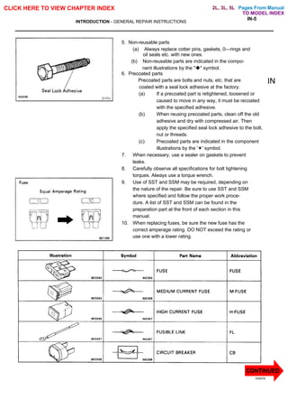 Pages From Manual
CLICK HERE TO VIEW CHAPTER INDEX
INTRODUCTION - GENERAL REPAIR INSTRUCTIONS
IN-5
5. Non-reusable parts
(a) Always replace cotter pins, gaskets, 0—rings and
oil seals etc. with new ones.
(b) Non-reusable parts are indicated in the compo-
nent illustrations by the "u" symbol.
6. Precoated parts
Precoated parts are bolts and nuts, etc. that are
coated with a seal lock adhesive at the factory.
(a) If a precoated part is retightened, loosened or
caused to move in any way, it must be recoated
with the specified adhesive.
(b) When reusing precoated parts, clean off the old
adhesive and dry with compressed air. Then
apply the specified seal lock adhesive to the bolt,
nut or threads.
(c) Precoated parts are indicated in the component
illustrations by the '¬' symbol.
7. When necessary, use a sealer on gaskets to prevent
leaks.
8. Carefully observe all specifications for bolt tightening
torques. Always use a torque wrench.
9. Use of SST and SSM may be required, depending on
the nature of the repair. Be sure to use SST and SSM
where specified and follow the proper work proce-
dure. A list of SST and SSM can be found in the
preparation part at the front of each section in this
manual.
10. When replacing fuses, be sure the new fuse has the
correct amperage rating. DO NOT exceed the rating or
use one with a lower rating.
V00076
IN
CONTINUED
TO MODEL INDEX
2L, 3L, 5L
 