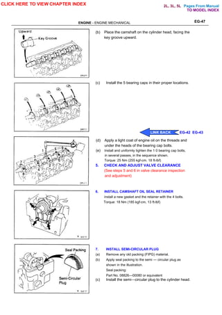 Pages From Manual
ENGINE - ENGINE MECHANICAL EG-47
(b) Place the camshaft on the cylinder head, facing the
key groove upward.
(c) Install the 5 bearing caps in their proper locations.
(d) Apply a light coat of engine oil on the threads and
under the heads of the bearing cap bolts.
(e) Install and uniformly tighten the 1 0 bearing cap bolts,
in several passes, in the sequence shown.
Torque: 25 Nm (255 kgf-cm. 18 ft-lbf)
5. CHECK AND ADJUST VALVE CLEARANCE
(See steps 5 and 6 in valve clearance inspection
and adjustment)
6. INSTALL CAMSHAFT OIL SEAL RETAINER
install a new gasket and the retainer with the 4 bolts.
Torque: 18 Nm (185 kgf-cm, 13 ft-lbf)
7. INSTALL SEMI-CIRCULAR PLUG
(a) Remove any old packing (FIPG) material.
(b) Apply seal packing to the semi — circular plug as
shown in the illustration.
Seal packing:
Part No. 08826—00080 or equivalent
(c) Install the semi—circular plug to the cylinder head.
CLICK HERE TO VIEW CHAPTER INDEX
LINK BACK EG-42 EG-43
TO MODEL INDEX
2L, 3L, 5L
 