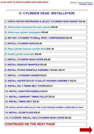 Pages From Manual
H: CYLINDER HEAD INSTALLATION
CLICK HERE TO VIEW CYLINDER HEAD MAIN INDEX
1. CHECK PISTON PROTRUSION & SELECT CYLINDER HEAD GASKET EG-48
A. Check piston protrusion for each cylinder EG-48
B. Select new cylinder head gasket EG-48
2. SET NO1. CYLINDER TO 90Deg. BTDC / COMPRESSION EG-49
3. INSTALL CYLINDER HEAD EG-49
A. Place cylinder head on cylinder block EG- 49
B. Install cylinder head bolts EG-49
4. INSTALL CYLINDER HEAD COVER EG-50
5. INSTALL EXHAUST MANIFOLD EG-50
6. INSTALL INTAKE MANIFOLD ASSEMBLY EG-50 / EG-51
7. INSTALL LH ENGINE HANGER EG-51
8. INSTALL WATER OUTLET & OULLET HOUSING ASSEMBLY EG-51
9. INSTALL NO. 2 TIMING BELT COVER EG-51
10. INSTALL INJECTION NOZZELS EG-51
11. INSTALL CAMSHAFT TIMING PULLEY EG-51
12. INSTALL TIMING BELT EG-51
13. INSTALL WATER PUMP PULLEY, FAN, FLUID COUPLING ASSMBLY & DRIVE BELTS EG-51
14. INSTALL GLOW PLUGS EG-51
15. LY EUROPE: INSTALL NO.2 CYLINDER HEAD COVER EG-52
CONTINUED ON THE NEXT PAGE
CONTINUED
TO MODEL INDEX
2L,3L,5L
 