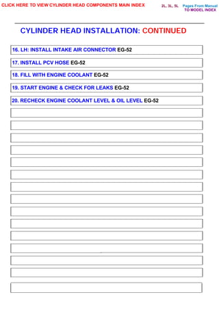 Pages From Manual
CYLINDER HEAD INSTALLATION: CONTINUED
CLICK HERE TO VIEW CYLINDER HEAD COMPONENTS MAIN INDEX
16. LH: INSTALL INTAKE AIR CONNECTOR EG-52
17. INSTALL PCV HOSE EG-52
18. FILL WITH ENGINE COOLANT EG-52
19. START ENGINE & CHECK FOR LEAKS EG-52
20. RECHECK ENGINE COOLANT LEVEL & OIL LEVEL EG-52
TO MODEL INDEX
2L, 3L, 5L
 