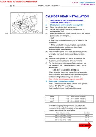 Pages From Manual
EG-48 ENGINE - ENGINE MECHANICAL
EG
CYLINDER HEAD INSTALLATION
1. CHECK PISTON PROTRUSION AND SELECT
CYLINDER HEAD GASKET
A. Check piston protrusions for each cylinder
(a) Clean the cylinder block with solvent.
(b) Set the piston of the cylinder to be measured to
slightly before TDC.
(c) Place a dial indicator on the cylinder block, and set the
dial indicator at 0 mm (0 in.).
HINT:
• Use a dial indicator measuring tip as shown in the
illustration.
• Make sure that the measuring tip is square to the
cylinder block gasket surface and piston head
when taking the measurements.
(d) Find where the piston head protrudes most by slowly
turning the crankshaft clockwise and counterclock-
wise.
(e) Measure each cylinder at 2 places as shown in the
illustration, making a total of 8 measurements.
(f) For the piston protrusion value of each cylinder, use
the average of the 2 measurements of each cylinder.
Protrusion:
0.68 - 0.97 mm (0.0268 - 0.0382 in.)
When removing piston and connecting rod assembly:
If the protrusion is not as specified, remove the piston
and connecting rod assembly and reinstall it.
(See cylinder block disassembly and assembly)
B. Select new cylinder head gasket.
HINT: There are 3 sizes of new cylinder head gaskets,
marked "B', 'D" or "F" accordingly.
New installed cylinder head gasket thickness:
Mark B 1.40- 1.50mm (0.0551 - 0.0591 in.)
Mark D 1.50- 1.60mm (0.0591 - 0.0630 in.)
Mark F 1.60- 1.70mm (0.0630 - 0.0669 in.)
Select the largest piston protrusion value from the
measurements made, then select a new appropriate
gasket according to the table below.
Piston protrusion mm (in.) Gasket size
0.68 - 0.77 (0.0268 - 0.0303) Use B
0.78 - 0.87 (0.0307 - 0.0343) Use D
0.88 - 0.97 (0.0346 - 0.0382) Use F
CLICK HERE TO VIEW CHAPTER INDEX
TO MODEL INDEX
2L,3L,5L
CONTINUED
 