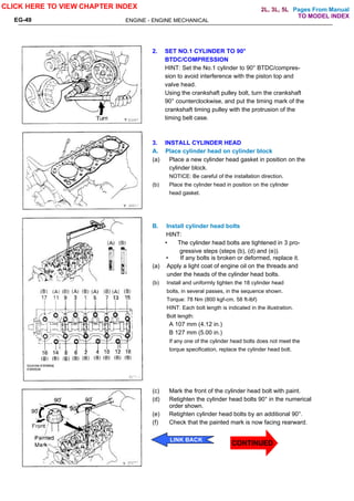 Pages From Manual
ENGINE - ENGINE MECHANICAL
EG-49
2. SET NO.1 CYLINDER TO 90°
BTDC/COMPRESSION
HINT: Set the No.1 cylinder to 90° BTDC/compres-
sion to avoid interference with the piston top and
valve head.
Using the crankshaft pulley bolt, turn the crankshaft
90° counterclockwise, and put the timing mark of the
crankshaft timing pulley with the protrusion of the
timing belt case.
3. INSTALL CYLINDER HEAD
A. Place cylinder head on cylinder block
(a) Place a new cylinder head gasket in position on the
cylinder block.
NOTICE: Be careful of the installation direction.
(b) Place the cylinder head in position on the cylinder
head gasket.
B. Install cylinder head bolts
HINT:
• The cylinder head bolts are tightened in 3 pro-
gressive steps (steps (b), (d) and (e)).
• If any bolts is broken or deformed, replace it.
(a) Apply a light coat of engine oil on the threads and
under the heads of the cylinder head bolts.
(b) Install and uniformly tighten the 18 cylinder head
bolts, in several passes, in the sequence shown.
Torque: 78 Nm (800 kgf-cm. 58 ft-lbf)
HINT: Each bolt length is indicated in the illustration.
Bolt length:
A 107 mm (4.12 in.)
B 127 mm (5.00 in.)
If any one of the cylinder head bolts does not meet the
torque specification, replace the cylinder head bolt.
(c) Mark the front of the cylinder head bolt with paint.
(d) Retighten the cylinder head bolts 90° in the numerical
order shown.
(e) Retighten cylinder head bolts by an additional 90°.
(f) Check that the painted mark is now facing rearward.
CLICK HERE TO VIEW CHAPTER INDEX
LINK BACK
TO MODEL INDEX
2L, 3L, 5L
CONTINUED
 