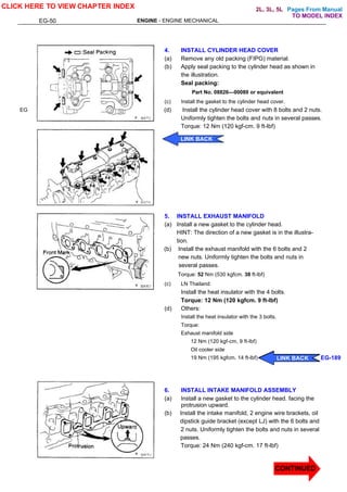 Pages From Manual
EG-50 ENGINE - ENGINE MECHANICAL
EG
4. INSTALL CYLINDER HEAD COVER
(a) Remove any old packing (FIPG) material.
(b) Apply seal packing to the cylinder head as shown in
the illustration.
Seal packing:
Part No. 08826—00080 or equivalent
(c) Install the gasket to the cylinder head cover.
(d) Install the cylinder head cover with 8 bolts and 2 nuts.
Uniformly tighten the bolts and nuts in several passes.
Torque: 12 Nm (120 kgf-cm. 9 ft-lbf)
5. INSTALL EXHAUST MANIFOLD
(a) Install a new gasket to the cylinder head.
HINT: The direction of a new gasket is in the illustra-
tion.
(b) Install the exhaust manifold with the 6 bolts and 2
new nuts. Uniformly tighten the bolts and nuts in
several passes.
Torque: 52 Nm (530 kgfcm. 38 ft-lbf)
(c) LN Thailand:
Install the heat insulator with the 4 bolts.
Torque: 12 Nm (120 kgfcm. 9 ft-lbf)
(d) Others:
Install the heat insulator with the 3 bolts.
Torque:
Exhaust manifold side
12 Nm (120 kgf-cm, 9 ft-lbf)
Oil cooler side
19 Nm (195 kgfcm. 14 ft-lbf)
6. INSTALL INTAKE MANIFOLD ASSEMBLY
(a) Install a new gasket to the cylinder head. facing the
protrusion upward.
(b) Install the intake manifold, 2 engine wire brackets, oil
dipstick guide bracket (except LJ) with the 6 bolts and
2 nuts. Uniformly tighten the bolts and nuts in several
passes.
Torque: 24 Nm (240 kgf-cm. 17 ft-lbf)
CLICK HERE TO VIEW CHAPTER INDEX
LINK BACK
CONTINUED
CONTINUED
LINK BACK EG-189
LINK BACK
LINK BACK
LINK BACK
TO MODEL INDEX
2L, 3L, 5L
 