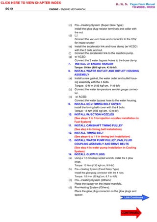 Pages From Manual
ENGINE - ENGINE MECHANICAL
EG-51
(c) Pre—Heating System (Super Glow Type):
install the glow plug resistor terminals and collar with
the nut.
(d) LJ:
Connect the vacuum hose and connector to the VSV
for intake shutter.
(e) Install the accelerator link and hose clamp (w/ ACSD)
with the 2 bolts and nut.
(f) Connect the accelerator link to the injection pump.
(g) w/ ACSD:
Connect the 2 water bypass hoses to the hose clamp.
7. INSTALL LH ENGINE HANGER
Torque: 59 Nm (600 kgf-cm. 43 ft-lbf)
8. INSTALL WATER OUTLET AND OUTLET HOUSING
ASSEMBLY
(a) Install a new gasket, the water outlet and outlet hous-
ing assembly with the 3 bolts.
Torque: 19 N-m (195 kgf-cm. 14 ft-lbf)
(b) Connect the water temperature sender gauge connec-
tor.
(c) w/ ACSD:
Connect the water bypass hose to the water housing.
9. INSTALL NO.2 TIMING BELT COVER
install the timing belt cover with the 4 bolts.
Torque: 18 Nm (185 kgf-cm. 13 ft-lbf)
10. INSTALL INJECTION NOZZLES
(See steps 1 to 3 in injection nozzles installation in
Fuel System)
11. INSTALL CAMSHAFT TIMING PULLEY
(See step 4 in timing belt installation)
12. INSTALL TIMING BELT
(See steps 6 to 11 in timing belt installation)
13. INSTALL WATER PUMP PULLEY, FAN, FLUID
COUPLING ASSEMBLY AND DRIVE BELTS
(See step 4 in water pump installation in Cooling
System)
14. INSTALL GLOW PLUGS
(a) Using a 1 2 mm deep socket wrench, install the 4 glow
plugs.
Torque: 13 N-m (130 kgf-cm, 9 ft-lbf)
(b) Pre—Heating System (Fixed Delay Type):
Install the glow plug connector with the 4 nuts.
Torque: 1.0 N-m (10 kgf.cm, 8.7 in.-lbf)
(c) Pre—Heating System (Others):
Place the spacer on the intake manifold.
(d) Pre-Heating System (Others):
Place the glow plug connector on the glow plugs and
spacer.
CLICK HERE TO VIEW CHAPTER INDEX
Link Continues
CONTINUED
CONTINUED
TO MODEL INDEX
2L, 3L, 5L
 