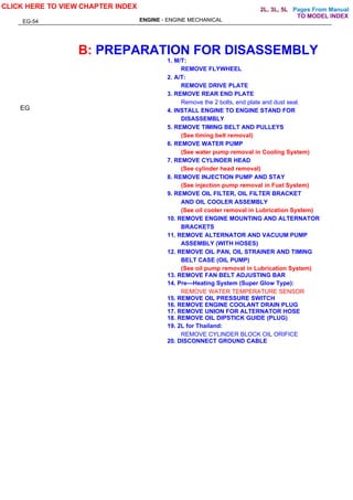Pages From Manual
ENGINE - ENGINE MECHANICAL
B: PREPARATION FOR DISASSEMBLY
1. M/T:
REMOVE FLYWHEEL
2. A/T:
REMOVE DRIVE PLATE
3. REMOVE REAR END PLATE
Remove the 2 bolts, end plate and dust seal.
4. INSTALL ENGINE TO ENGINE STAND FOR
DISASSEMBLY
5. REMOVE TIMING BELT AND PULLEYS
(See timing belt removal)
6. REMOVE WATER PUMP
(See water pump removal in Cooling System)
7. REMOVE CYLINDER HEAD
(See cylinder head removal)
8. REMOVE INJECTION PUMP AND STAY
(See injection pump removal in Fuel System)
9. REMOVE OIL FILTER, OIL FILTER BRACKET
AND OIL COOLER ASSEMBLY
(See oil cooler removal in Lubrication System)
10. REMOVE ENGINE MOUNTING AND ALTERNATOR
BRACKETS
11. REMOVE ALTERNATOR AND VACUUM PUMP
ASSEMBLY (WITH HOSES)
12. REMOVE OIL PAN, OIL STRAINER AND TIMING
BELT CASE (OIL PUMP)
(See oil pump removal in Lubrication System)
13. REMOVE FAN BELT ADJUSTING BAR
14. Pre—Heating System (Super Glow Type):
REMOVE WATER TEMPERATURE SENSOR
15. REMOVE OIL PRESSURE SWITCH
16. REMOVE ENGINE COOLANT DRAIN PLUG
17. REMOVE UNION FOR ALTERNATOR HOSE
18. REMOVE OIL DIPSTICK GUIDE (PLUG)
19. 2L for Thailand:
REMOVE CYLINDER BLOCK OIL ORIFICE
20. DISCONNECT GROUND CABLE
EG
EG-54
CLICK HERE TO VIEW CHAPTER INDEX
TO MODEL INDEX
2L, 3L, 5L
 