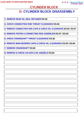 Pages From Manual
CYLINDER BLOCK
CLICK HERE TO VIEW CHAPTER INDEX
1. REMOVE REAR OIL SEAL RETAINER EG-56
2. CHECK CONNECTING ROD THRUST CLEARANCE EG-56
3. REMOVE CONNECTING ROD CAPS & CHECK OIL CLEARANCE EG-56 / EG-57
4. REMOVE PISTON & CONNECTING ROD ASSEMLIES EG-57 / EG-58
5. CHECK CRANKSHAFT THRUST CLEARANCE EG-58
6. REMOVE MAIN BEARING CAPS & CHECK OIL CLEARANCE EG-58 / EG-60
7. REMOVE CRANKSHAFT EG-60
8. REMOVE & CHECK VALVES & OIL NOZZELS EG-60
D: CYLINDER BLOCK DISASSEMBLY
TO MODEL INDEX
2L, 3L, 5L
 