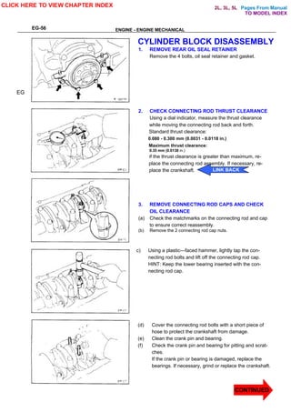 Pages From Manual
EG-56 ENGINE - ENGINE MECHANICAL
CYLINDER BLOCK DISASSEMBLY
1. REMOVE REAR OIL SEAL RETAINER
Remove the 4 bolts, oil seal retainer and gasket.
2. CHECK CONNECTING ROD THRUST CLEARANCE
Using a dial indicator, measure the thrust clearance
while moving the connecting rod back and forth.
Standard thrust clearance:
0.080 - 0.300 mm (0.0031 - 0.0118 in.)
Maximum thrust clearance:
0.35 mm (0.0138 in.)
if the thrust clearance is greater than maximum, re-
place the connecting rod assembly. If necessary, re-
place the crankshaft.
3. REMOVE CONNECTING ROD CAPS AND CHECK
OIL CLEARANCE
(a) Check the matchmarks on the connecting rod and cap
to ensure correct reassembly.
(b) Remove the 2 connecting rod cap nuts.
c) Using a plastic—faced hammer, lightly tap the con-
necting rod bolts and lift off the connecting rod cap.
HINT: Keep the lower bearing inserted with the con-
necting rod cap.
(d) Cover the connecting rod bolts with a short piece of
hose to protect the crankshaft from damage.
(e) Clean the crank pin and bearing.
(f) Check the crank pin and bearing for pitting and scrat-
ches.
If the crank pin or bearing is damaged, replace the
bearings. If necessary, grind or replace the crankshaft.
EG
CLICK HERE TO VIEW CHAPTER INDEX
CONTINUED
LINK BACK
TO MODEL INDEX
2L, 3L, 5L
 