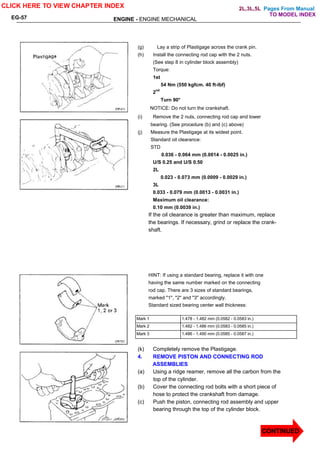 Pages From Manual
ENGINE - ENGINE MECHANICAL
EG-57
(g) Lay a strip of Plastigage across the crank pin.
(h) Install the connecting rod cap with the 2 nuts.
(See step 8 in cylinder block assembly)
Torque:
1st
54 Nm (550 kgfcm. 40 ft-lbf)
2nd
Turn 90°
NOTICE: Do not turn the crankshaft.
(i) Remove the 2 nuts, connecting rod cap and lower
bearing. (See procedure (b) and (c) above)
(j) Measure the Plastigage at its widest point.
Standard oil clearance:
STD
0.036 - 0.064 mm (0.0014 - 0.0025 in.)
U/S 0.25 and U/S 0.50
2L
0.023 - 0.073 mm (0.0009 - 0.0029 in.)
3L
0.033 - 0.079 mm (0.0013 - 0.0031 in.)
Maximum oil clearance:
0.10 mm (0.0039 in.)
If the oil clearance is greater than maximum, replace
the bearings. If necessary, grind or replace the crank-
shaft.
HINT: If using a standard bearing, replace it with one
having the same number marked on the connecting
rod cap. There are 3 sizes of standard bearings,
marked "1", "2" and "3" accordingly.
Standard sized bearing center wall thickness:
Mark 1 1.478 - 1.482 mm (0.0582 - 0.0583 in.)
Mark 2 1.482 - 1.486 mm (0.0583 - 0.0585 in.)
Mark 3 1.486 - 1.490 mm (0.0585 - 0.0587 in.)
(k) Completely remove the Plastigage.
4. REMOVE PISTON AND CONNECTING ROD
ASSEMBLIES
(a) Using a ridge reamer, remove all the carbon from the
top of the cylinder.
(b) Cover the connecting rod bolts with a short piece of
hose to protect the crankshaft from damage.
(c) Push the piston, connecting rod assembly and upper
bearing through the top of the cylinder block.
CLICK HERE TO VIEW CHAPTER INDEX
CONTINUED
TO MODEL INDEX
2L,3L,5L
 