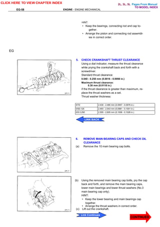 Pages From Manual
EG-58 ENGINE - ENGINE MECHANICAL
HINT:
• Keep the bearings, connecting rod and cap to-
gether.
• Arrange the piston and connecting rod assembl-
ies in correct order.
5. CHECK CRANKSHAFT THRUST CLEARANCE
Using a dial indicator, measure the thrust clearance
while prying the crankshaft back and forth with a
screwdriver.
Standard thrust clearance:
0.040 - 0.250 mm (0.0016 - 0.0098 in.)
Maximum thrust clearance:
0.30 mm (0.0118 in.)
if the thrust clearance is greater than maximum, re-
place the thrust washers as a set.
Thrust washer thickness:
EG
STD 2.430 - 2.480 mm (0.0957 - 0.0976 in.)
0/S0.125 2.493 - 2.543 mm (0.0981 - 0.1001 in.)
0/S 0.250 2.555 - 2.605 mm (0.1006 - 0.1026 in.)
6. REMOVE MAIN BEARING CAPS AND CHECK OIL
CLEARANCE
(a) Remove the 10 main bearing cap bolts.
(b) Using the removed main bearing cap bolts, pry the cap
back and forth, and remove the main bearing caps,
lower main bearings and lower thrust washers (No.3
main bearing cap only).
HINT:
• Keep the lower bearing and main bearings cap
together.
• Arrange the thrust washers in correct order.
(c) Lift out the crankshaft.
CLICK HERE TO VIEW CHAPTER INDEX
CONTINUED
Link Continues
LINK BACK
TO MODEL INDEX
2L, 3L, 5L
 