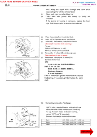 Pages From Manual
ENGINE - ENGINE MECHANICAL
EG-59
HINT: Keep the upper main bearings and upper thrust
washers together with the cylinder block.
(c) Clean each main journal and bearing.
(e) Check each main journal and bearing for pitting and
scratches.
If the journal or bearing is damaged, replace the bear-
ings. If necessary, grind or replace the crankshaft.
(f) Place the crankshaft on the cylinder block.
(g) Lay a strip of Plastigage across each journal.
(h) Install the 5 main bearing caps with the 10 bolts.
(See step 5 in cylinder block assembly)
Torque:
03 N-m (1.050 kgf-cm. 76 ft-lbf)
NOTICE: Do not turn the crankshaft.
(i) Remove the 10 bolts and 5 main bearing caps.
(See procedure (b) and (c) above)
(j) Measure the Plastigage at its widest point.
Standard oil clearance:
STD
0.034 - 0.065 mm (0.0013 - 0.0026 in.)
U/S 0.25 and U/S 0.50
0.033 - 0.079 mm (0.0013 - 0.0031 in.)
Maximum clearance:
0.10 mm (0.0039 in.)
If the oil clearance is greater than maximum, replace
the bearings. If necessary, grind or replace the crank-
shaft.
HINT: If using a standard bearing, replace it with one
having the same number marked on the connecting
rod cap. There are 3 sizes of standard bearings,
marked "1", "2" and "3" accordingly.
Standard sized bearing center wall thickness:
Mark 1 1.979 - 1.983 mm (0.0779 - 0.0781 in.)
Mark 2 1.983 - 1.987 mm (0.0781 - 0.0782 in.)
Mark3 1.987 - 1.991 mm (0.0782 - 0.0784 in.)
CLICK HERE TO VIEW CHAPTER INDEX
CONTINUED
(k) Completely remove the Plastigage.
TO MODEL INDEX
2L,3L,5L
 