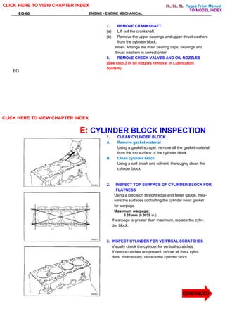 Pages From Manual
EG-60 ENGINE - ENGINE MECHANICAL
7. REMOVE CRANKSHAFT
(a) Lift out the crankshaft.
(b) Remove the upper bearings and upper thrust washers
from the cylinder block.
HINT: Arrange the main bearing caps, bearings and
thrust washers in correct order.
8. REMOVE CHECK VALVES AND OIL NOZZLES
(See step 3 in oil nozzles removal in Lubrication
System)
E: CYLINDER BLOCK INSPECTION
1. CLEAN CYLINDER BLOCK
A. Remove gasket material
Using a gasket scraper, remove all the gasket material
from the top surface of the cylinder block.
B. Clean cylinder block
Using a soft brush and solvent, thoroughly clean the
cylinder block.
2. INSPECT TOP SURFACE OF CYLINDER BLOCK FOR
FLATNESS
Using a precision straight edge and feeler gauge, mea-
sure the surfaces contacting the cylinder head gasket
for warpage.
Maximum warpage:
0.20 mm (0.0079 in.)
If warpage is greater than maximum, replace the cylin-
der block.
3. INSPECT CYLINDER FOR VERTICAL SCRATCHES
Visually check the cylinder for vertical scratches.
If deep scratches are present, rebore all the 4 cylin-
ders. If necessary, replace the cylinder block.
EG
CLICK HERE TO VIEW CHAPTER INDEX
CONTINUED
CLICK HERE TO VIEW CHAPTER INDEX
TO MODEL INDEX
2L, 3L, 5L
 