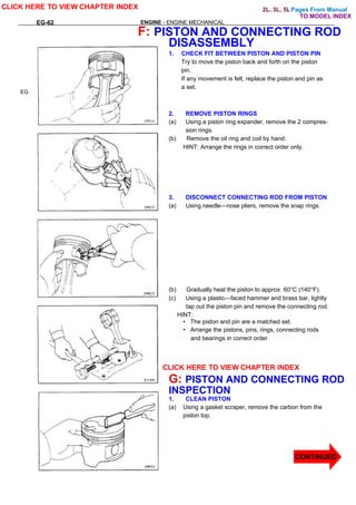 Pages From Manual
EG-62 ENGINE - ENGINE MECHANICAL
EG
F: PISTON AND CONNECTING ROD
DISASSEMBLY
1. CHECK FIT BETWEEN PISTON AND PISTON PIN
Try to move the piston back and forth on the piston
pin.
If any movement is felt, replace the piston and pin as
a set.
2. REMOVE PISTON RINGS
(a) Using a piston ring expander, remove the 2 compres-
sion rings.
(b) Remove the oil ring and coil by hand.
HINT: Arrange the rings in correct order only.
3. DISCONNECT CONNECTING ROD FROM PISTON
(a) Using needle—nose pliers, remove the snap rings.
(b) Gradually heat the piston to approx. 60°C (140°F).
(c) Using a plastic—faced hammer and brass bar, lightly
tap out the piston pin and remove the connecting rod.
HINT:
• The piston and pin are a matched set.
• Arrange the pistons, pins, rings, connecting rods
and bearings in correct order.
G: PISTON AND CONNECTING ROD
INSPECTION
1. CLEAN PISTON
(a) Using a gasket scraper, remove the carbon from the
piston top.
CLICK HERE TO VIEW CHAPTER INDEX
CLICK HERE TO VIEW CHAPTER INDEX
CONTINUED
TO MODEL INDEX
2L, 3L, 5L
 