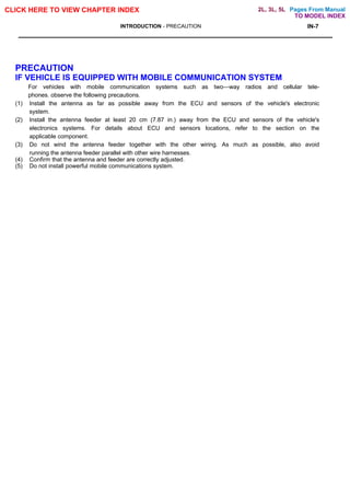 Pages From Manual
CLICK HERE TO VIEW CHAPTER INDEX
INTRODUCTION - PRECAUTION IN-7
PRECAUTION
IF VEHICLE IS EQUIPPED WITH MOBILE COMMUNICATION SYSTEM
For vehicles with mobile communication systems such as two—way radios and cellular tele-
phones. observe the following precautions.
(1) Install the antenna as far as possible away from the ECU and sensors of the vehicle's electronic
system.
(2) Install the antenna feeder at least 20 cm (7.87 in.) away from the ECU and sensors of the vehicle's
electronics systems. For details about ECU and sensors locations, refer to the section on the
applicable component.
(3) Do not wind the antenna feeder together with the other wiring. As much as possible, also avoid
running the antenna feeder parallel with other wire harnesses.
(4) Confirm that the antenna and feeder are correctly adjusted.
(5) Do not install powerful mobile communications system.
TO MODEL INDEX
2L, 3L, 5L
 
