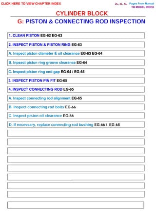 CYLINDER BLOCK
CLICK HERE TO VIEW CHAPTER INDEX
1. CLEAN PISTON EG-62 EG-63
2. INSPECT PISTON & PISTON RING EG-63
A. Inspect piston diameter & oil clearance EG-63 EG-64
B. Inpsect piston ring groove clearance EG-64
C. Inspect piston ring end gap EG-64 / EG-65
3. INSPECT PISTON PIN FIT EG-65
4. INSPECT CONNECTING ROD EG-65
A. Inspect connecting rod alignment EG-65
G: PISTON & CONNECTING ROD INSPECTION
B. Inspect connecting rod bolts EG-66
C. Inspect piston oil clearance EG-66
D. If necessary, replace connecting rod bushing EG-66 / EG-68
TO MODEL INDEX
2L, 3L, 5L Pages From Manual
 