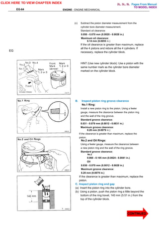Pages From Manual
EG-64 ENGINE - ENGINE MECHANICAL
(c) Subtract the piston diameter measurement from the
cylinder bore diameter measurement.
Standard oil clearance:
0.050 - 0.070 mm (0.0020 - 0.0028 in.)
Maximum oil clearance:
0.14 mm (0.0055 in.)
If the oil clearance is greater than maximum, replace
all the 4 pistons and rebore all the 4 cylinders. If
necessary, replace the cylinder block.
HINT (Use new cylinder block): Use a piston with the
same number mark as the cylinder bore diameter
marked on the cylinder block.
B. Inspect piston ring groove clearance
No.1 Ring:
Install a new piston ring to the piston. Using a feeler
gauge, measure the clearance between the piston ring
and the wall of the ring groove.
Standard groove clearance:
0.031 - 0.079 mm (0.0012 - 0.0031 in.)
Maximum groove clearance:
0.20 mm (0.0079 in.)
If the clearance is greater than maximum, replace the
piston.
No.2 and Oil Rings:
Using a feeler gauge, measure the clearance between
a new piston ring and the wall of the ring groove.
Standard groove clearance:
No.2
0.060 - 0.105 mm (0.0024 - 0.0041 in.)
Oil
0.030 - 0.070 mm (0.0012 - 0.0028 in.)
Maximum groove clearance:
0.20 mm (0.0079 in.)
If the clearance is greater than maximum, replace the
piston.
C. Inspect piston ring end gap
(a) Insert the piston ring into the cylinder bore.
(b) Using a piston, push the piston ring a little beyond the
bottom of the ring travel, 140 mm (5.51 in.) from the
top of the cylinder block.
EG
CLICK HERE TO VIEW CHAPTER INDEX
CONTINUED
TO MODEL INDEX
2L, 3L, 5L
 