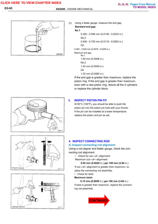 Pages From Manual
ENGINE - ENGINE MECHANICAL
EG-65
(c) Using a feeler gauge, measure the end gap.
Standard end gap:
No.1
0.350 - 0.590 mm (0.0138 - 0.0232 in.)
No.2
0.400 - 0.720 mm (0.0118 - 0.0283 in.)
Oil
0.200 - 0.520 mm (0.0079 - 0.0205 in.)
Maximum end gap:
No.1
1.29 mm (0.0508 in.)
No.2
1.42 mm (0.0559 in.)
Oil
1.22 mm (0.0480 in.)
If the end gap is greater than maximum, replace the
piston ring. If the end gap is greater than maximum,
even with a new piston ring, rebore all the 4 cylinders
or replace the cylinder block.
3. INSPECT PISTON PIN FIT
At 60°C (140°F), you should be able to push the
piston pin into the piston pin hole with your thumb.
If the pin can be installed at a lower temperature.
replace the piston and pin as set.
4. INSPECT CONNECTING ROD
A. Inspect connecting rod alignment
Using a rod aligner and feeler gauge, check the con-
necting rod alignment.
• Check for out—of—alignment.
Maximum out—of—alignment:
0.05 mm (0.0020 in.) per 100 mm (3.94 in.)
If out—of—alignment is greater than maximum, re-
place the connecting rod assembly.
• Check for twist
Maximum twist:
0.15 mm (0.0059 in.) per 100 mm (3.94 in.)
If twist is greater than maximum, replace the connect-
ing rod assembly.
CLICK HERE TO VIEW CHAPTER INDEX
TO MODEL INDEX
2L,3L,5L
CONTINUED
 