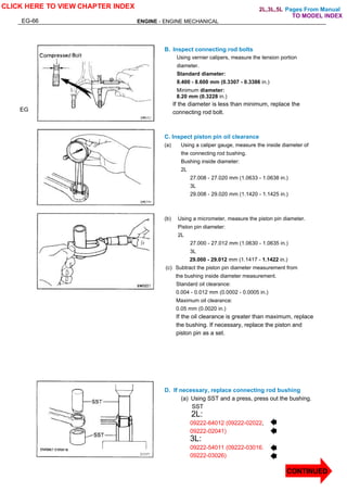 Pages From Manual
EG-66 ENGINE - ENGINE MECHANICAL
EG
B. Inspect connecting rod bolts
Using vernier calipers, measure the tension portion
diameter.
Standard diameter:
8.400 - 8.600 mm (0.3307 - 0.3386 in.)
Minimum diameter:
8.20 mm (0.3228 in.)
If the diameter is less than minimum, replace the
connecting rod bolt.
C. Inspect piston pin oil clearance
(a) Using a caliper gauge, measure the inside diameter of
the connecting rod bushing.
Bushing inside diameter:
2L
27.008 - 27.020 mm (1.0633 - 1.0638 in.)
3L
29.008 - 29.020 mm (1.1420 - 1.1425 in.)
(b) Using a micrometer, measure the piston pin diameter.
Piston pin diameter:
2L
27.000 - 27.012 mm (1.0630 - 1.0635 in.)
3L
29.000 - 29.012 mm (1.1417 - 1.1422 in.)
(c) Subtract the piston pin diameter measurement from
the bushing inside diameter measurement.
Standard oil clearance:
0.004 - 0.012 mm (0.0002 - 0.0005 in.)
Maximum oil clearance:
0.05 mm (0.0020 in.)
If the oil clearance is greater than maximum, replace
the bushing. If necessary, replace the piston and
piston pin as a set.
D. If necessary, replace connecting rod bushing
(a) Using SST and a press, press out the bushing.
SST
2L:
09222-64012 (09222-02022,
09222-02041)
3L:
09222-54011 (09222-03016.
09222-03026)
CLICK HERE TO VIEW CHAPTER INDEX
CONTINUED
TO MODEL INDEX
2L,3L,5L
 