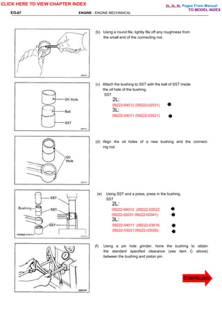 ENGINE - ENGINE MECHANICAL
EG-67
(b) Using a round file, lightly file off any roughness from
the small end of the connecting rod.
(c) Attach the bushing to SST with the ball of SST inside
the oil hole of the bushing.
SST
2L:
09222-64012 (09222-02031)
3L:
09222-54011 (09222-03021)
(d) Align the oil holes of a new bushing and the connect-
ing rod.
(e) Using SST and a press, press in the bushing.
SST
2L:
09222-64012 (09222-02022.
09222-02031.09222-02041)
3L:
09222-54011 (09222-03016.
09222-03021,09222-03026)
(f) Using a pin hole grinder, hone the bushing to obtain
the standard specified clearance (see item C above)
between the bushing and piston pin.
CLICK HERE TO VIEW CHAPTER INDEX
CONTINUED
2L,3L,5L Pages From Manual
TO MODEL INDEX
 