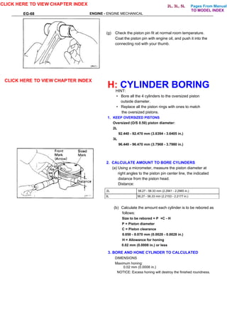 Pages From Manual
EG-68 ENGINE - ENGINE MECHANICAL
(g) Check the piston pin fit at normal room temperature.
Coat the piston pin with engine oil, and push it into the
connecting rod with your thumb.
H: CYLINDER BORING
HINT:
• Bore all the 4 cylinders to the oversized piston
outside diameter.
• Replace all the piston rings with ones to match
the oversized pistons.
1. KEEP OVERSIZED PISTONS
Oversized (O/S 0.50) piston diameter:
2L
92.440 - 92.470 mm (3.6394 - 3.6405 in.)
3L
96.440 - 96.470 mm (3.7968 - 3.7980 in.)
3L 56,27 - 56.33 mm (2.2153 - 2.2177 in.)
(b) Calculate the amount each cylinder is to be rebored as
follows:
Size to be rebored = P +C - H
P = Piston diameter
C = Piston clearance
0.050 - 0.070 mm (0.0020 - 0.0028 in.)
H = Allowance for honing
0.02 mm (0.0008 in.) or less
CLICK HERE TO VIEW CHAPTER INDEX
CLICK HERE TO VIEW CHAPTER INDEX
3. BORE AND HONE CYLINDER TO CALCULATED
DIMENSIONS
Maximum honing:
0.02 mm (0.0008 in.)
NOTICE: Excess honing wilt destroy the finished roundness.
2. CALCULATE AMOUNT TO BORE CYLINDERS
(a) Using a micrometer, measure the piston diameter at
right angles to the piston pin center line, the indicated
distance from the piston head.
Distance:
2L 58.27 - 58.33 mm (2.2941 - 2.2965 in.)
TO MODEL INDEX
2L, 3L, 5L
 