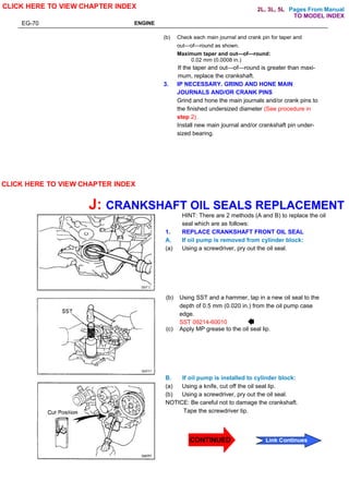 Pages From Manual
EG-70 ENGINE
(b) Check each main journal and crank pin for taper and
out—of—round as shown.
Maximum taper and out—of—round:
0.02 mm (0.0008 in.)
If the taper and out—of—round is greater than maxi-
mum, replace the crankshaft.
3. IP NECESSARY. GRIND AND HONE MAIN
JOURNALS AND/OR CRANK PINS
Grind and hone the main journals and/or crank pins to
the finished undersized diameter (See procedure in
step 2).
Install new main journal and/or crankshaft pin under-
sized bearing.
J: CRANKSHAFT OIL SEALS REPLACEMENT
HINT: There are 2 methods (A and B) to replace the oil
seal which are as follows:
1. REPLACE CRANKSHAFT FRONT OIL SEAL
A. If oil pump is removed from cylinder block:
(a) Using a screwdriver, pry out the oil seal.
(b) Using SST and a hammer, tap in a new oil seal to the
depth of 0.5 mm (0.020 in.) from the oil pump case
edge.
(c) Apply MP grease to the oil seal lip.
B. If oil pump is installed to cylinder block:
(a) Using a knife, cut off the oil seal lip.
(b) Using a screwdriver, pry out the oil seal.
NOTICE: Be careful not to damage the crankshaft.
Tape the screwdriver tip.
CLICK HERE TO VIEW CHAPTER INDEX
CLICK HERE TO VIEW CHAPTER INDEX
Link Continues
TO MODEL INDEX
2L, 3L, 5L
CONTINUED
SST 09214-60010
 