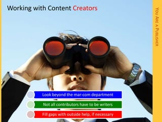 Working with Content Creators




                                                       YOU ARE A PUBLISHER
           Look beyond the mar-com department

           Not all contributors have to be writers

           Fill gaps with outside help, if necessary
 
