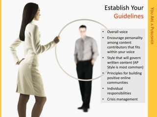 Establish Your




                            YOU ARE A PUBLISHER
    Guidelines

• Overall voice
• Encourage personality
  among content
  contributors that fits
  within your voice
• Style that will govern
  written content (AP
  Style is most common)
• Principles for building
  positive online
  communities
• Individual
  responsibilities
• Crisis management
 